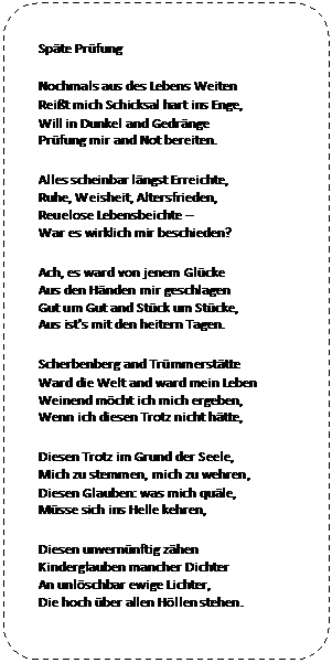 Abgerundetes Rechteck: Späte Prüfung 
Nochmals aus des Lebens Weiten 
Reißt mich Schicksal hart ins Enge, 
Will in Dunkel and Gedränge 
Prüfung mir and Not bereiten. 
Alles scheinbar längst Erreichte, 
Ruhe, Weisheit, Altersfrieden, 
Reuelose Lebensbeichte – 
War es wirklich mir beschieden? 
Ach, es ward von jenem Glücke 
Aus den Händen mir geschlagen 
Gut um Gut and Stück um Stücke, 
Aus ist's mit den heitern Tagen. 
Scherbenberg and Trümmerstätte 
Ward die Welt and ward mein Leben 
Weinend möcht ich mich ergeben, 
Wenn ich diesen Trotz nicht hätte, 
Diesen Trotz im Grund der Seele, 
Mich zu stemmen, mich zu wehren, 
Diesen Glauben: was mich quäle, 
Müsse sich ins Helle kehren, 
Diesen unvernünftig zähen 
Kinderglauben mancher Dichter 
An unlöschbar ewige Lichter, 
Die hoch über allen Höllen stehen. 
Hermann Hesse 


